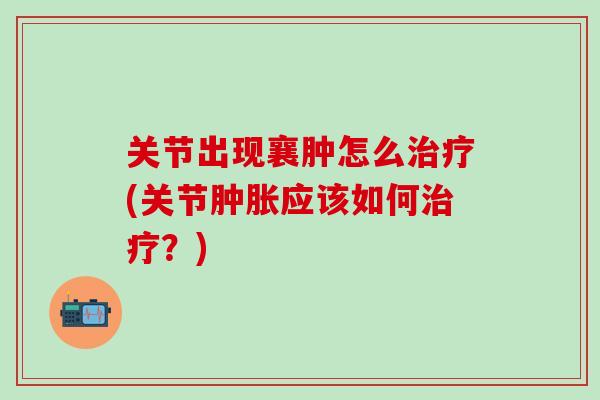 关节出现襄肿怎么治疗(关节肿胀应该如何治疗？)