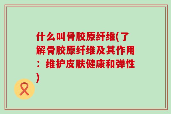 什么叫骨胶原纤维(了解骨胶原纤维及其作用：维护皮肤健康和弹性)