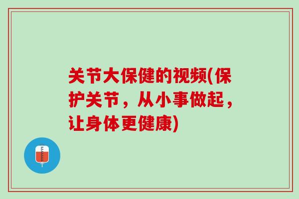 关节大保健的视频(保护关节，从小事做起，让身体更健康)