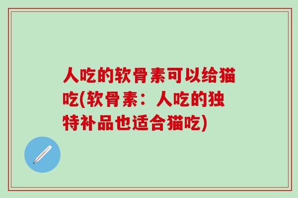 人吃的软骨素可以给猫吃(软骨素：人吃的独特补品也适合猫吃)