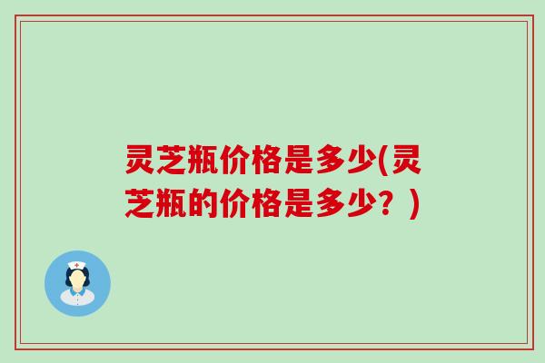 灵芝瓶价格是多少(灵芝瓶的价格是多少？)