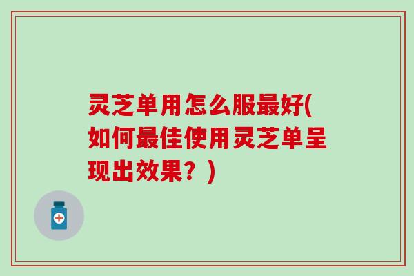 灵芝单用怎么服最好(如何最佳使用灵芝单呈现出效果？)