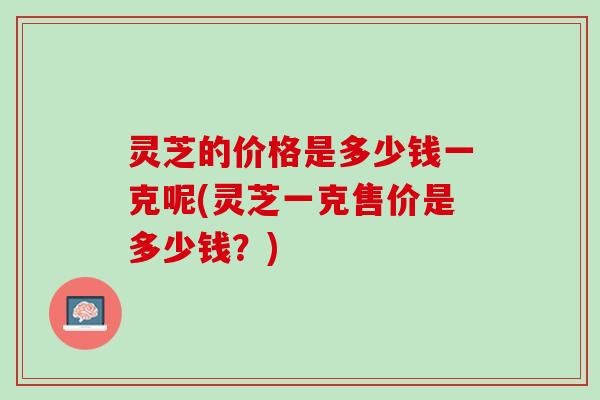 灵芝的价格是多少钱一克呢(灵芝一克售价是多少钱？)