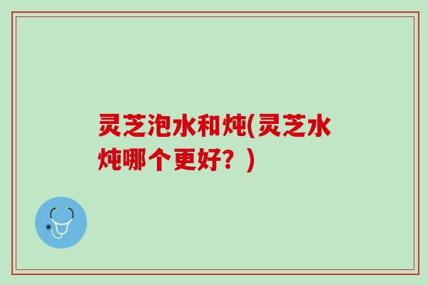 灵芝泡水和炖(灵芝水炖哪个更好？)