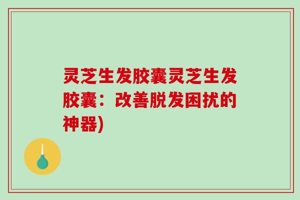 灵芝生发胶囊灵芝生发胶囊：改善脱发困扰的神器)