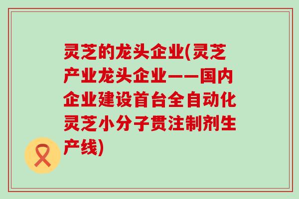 灵芝的龙头企业(灵芝产业龙头企业——国内企业建设首台全自动化灵芝小分子贯注制剂生产线)