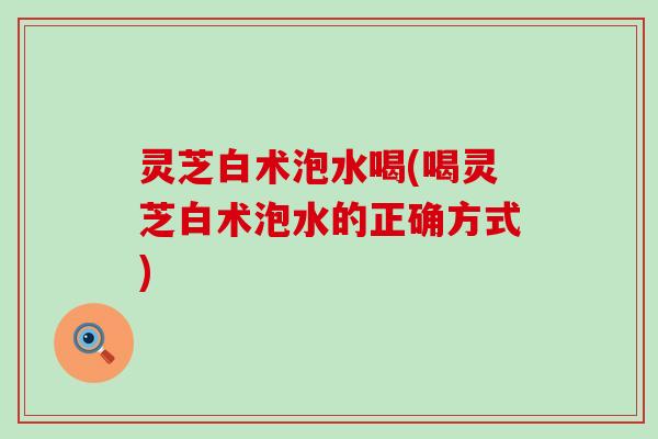 灵芝白术泡水喝(喝灵芝白术泡水的正确方式)