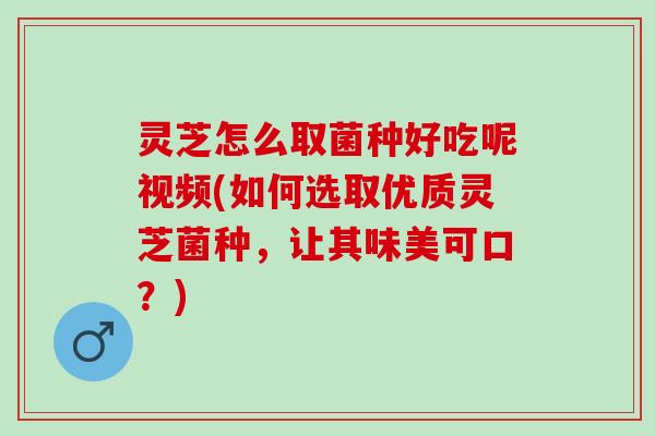 灵芝怎么取菌种好吃呢视频(如何选取优质灵芝菌种，让其味美可口？)