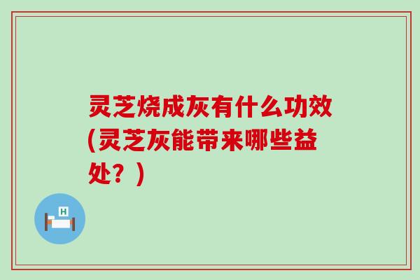 灵芝烧成灰有什么功效(灵芝灰能带来哪些益处？)