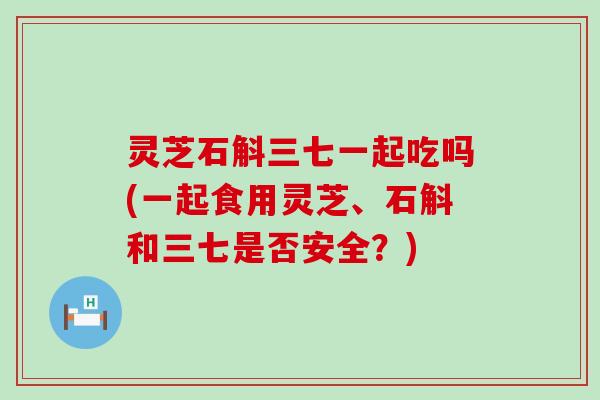 灵芝石斛三七一起吃吗(一起食用灵芝、石斛和三七是否安全？)