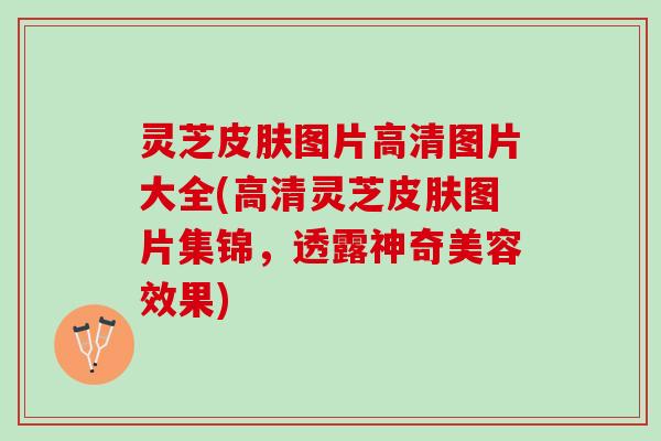 灵芝皮肤图片高清图片大全(高清灵芝皮肤图片集锦，透露神奇美容效果)