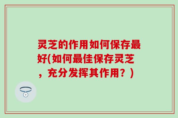 灵芝的作用如何保存最好(如何最佳保存灵芝，充分发挥其作用？)