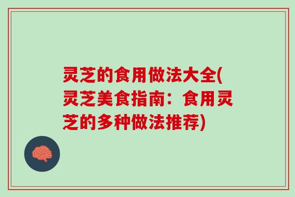 灵芝的食用做法大全(灵芝美食指南：食用灵芝的多种做法推荐)