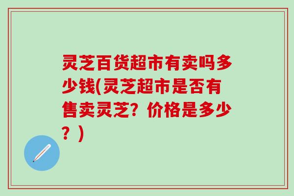 灵芝百货超市有卖吗多少钱(灵芝超市是否有售卖灵芝？价格是多少？)