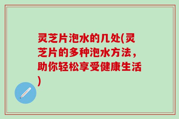 灵芝片泡水的几处(灵芝片的多种泡水方法，助你轻松享受健康生活)