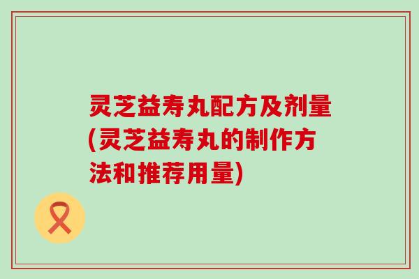 灵芝益寿丸配方及剂量(灵芝益寿丸的制作方法和推荐用量)