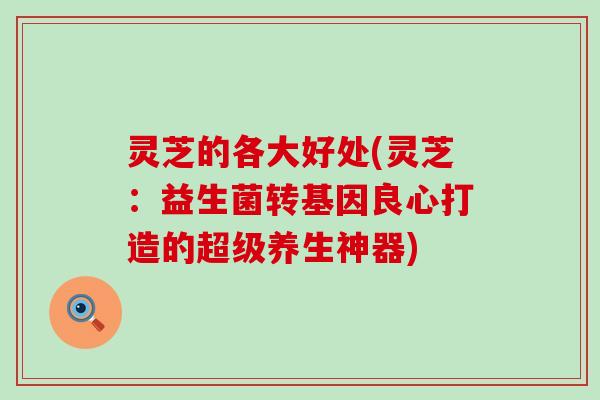 灵芝的各大好处(灵芝：益生菌转基因良心打造的超级养生神器)