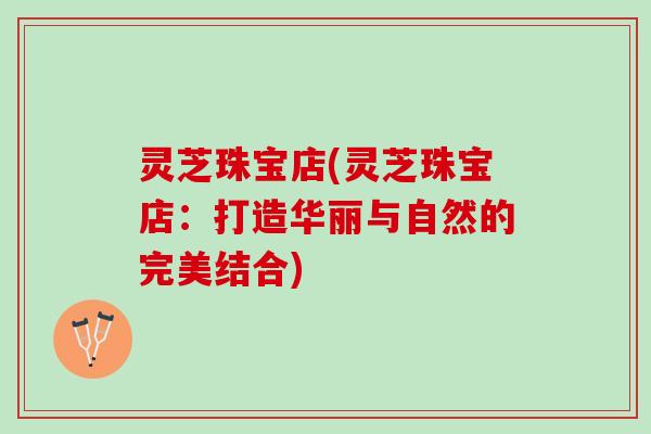 灵芝珠宝店(灵芝珠宝店：打造华丽与自然的完美结合)