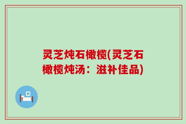 灵芝炖石橄榄(灵芝石橄榄炖汤：滋补佳品)