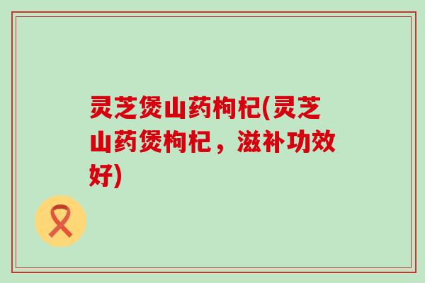 灵芝煲山药枸杞(灵芝山药煲枸杞，滋补功效好)