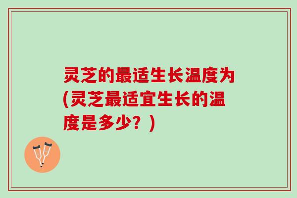 灵芝的最适生长温度为(灵芝最适宜生长的温度是多少？)