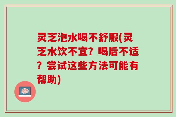 灵芝泡水喝不舒服(灵芝水饮不宜？喝后不适？尝试这些方法可能有帮助)
