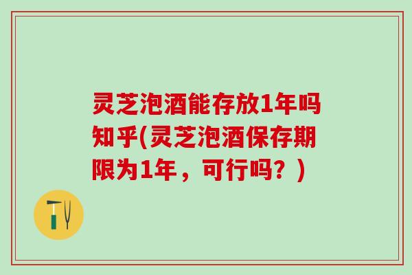 灵芝泡酒能存放1年吗知乎(灵芝泡酒保存期限为1年，可行吗？)