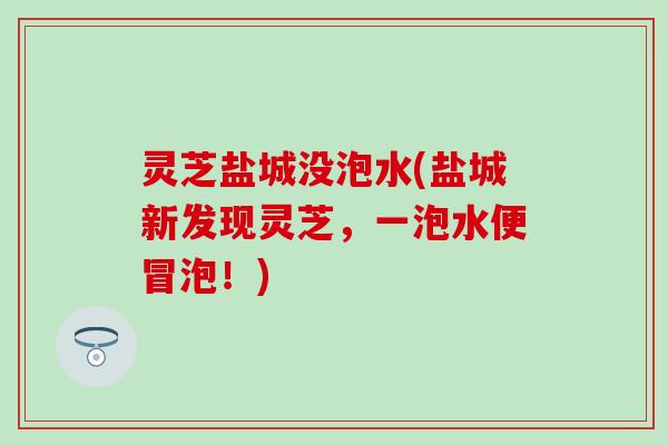 灵芝盐城没泡水(盐城新发现灵芝，一泡水便冒泡！)