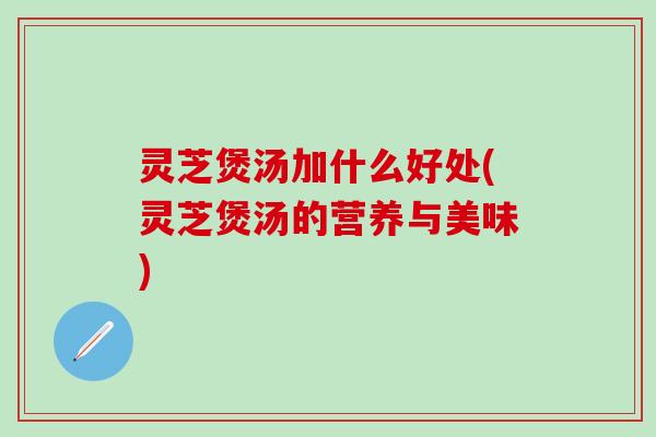 灵芝煲汤加什么好处(灵芝煲汤的营养与美味)