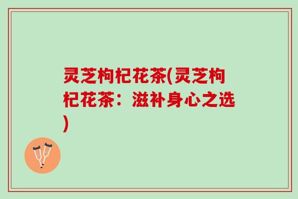 灵芝枸杞花茶(灵芝枸杞花茶：滋补身心之选)
