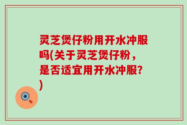 灵芝煲仔粉用开水冲服吗(关于灵芝煲仔粉，是否适宜用开水冲服？)