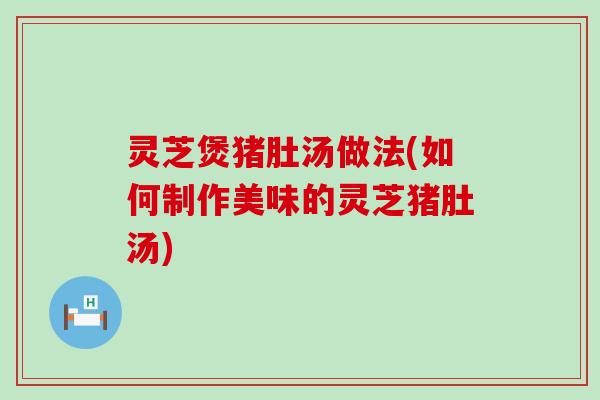 灵芝煲猪肚汤做法(如何制作美味的灵芝猪肚汤) 灵芝煲猪肚汤做法(如何制作美味的灵芝猪肚汤)