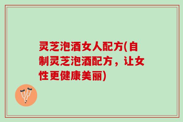 灵芝泡酒女人配方(自制灵芝泡酒配方，让女性更健康美丽)