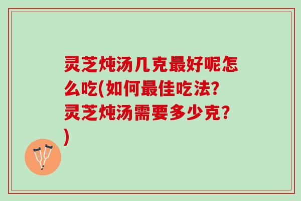 灵芝炖汤几克最好呢怎么吃(如何最佳吃法？灵芝炖汤需要多少克？)