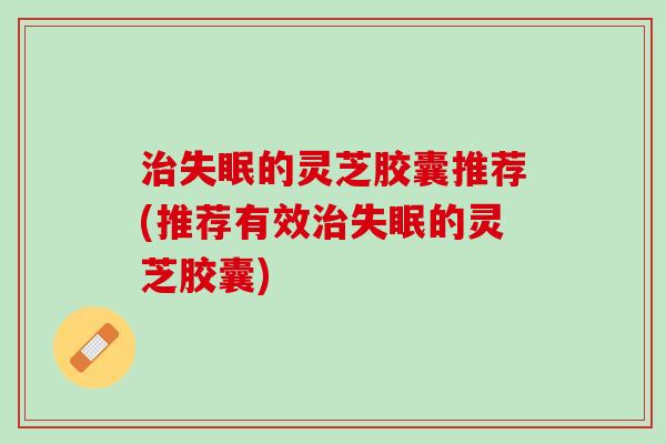治失眠的灵芝胶囊推荐(推荐有效治失眠的灵芝胶囊)