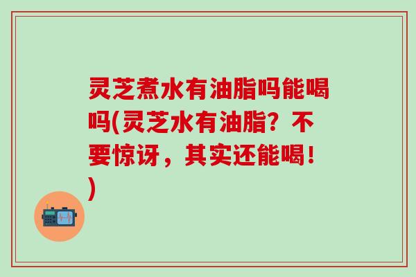 灵芝煮水有油脂吗能喝吗(灵芝水有油脂？不要惊讶，其实还能喝！)