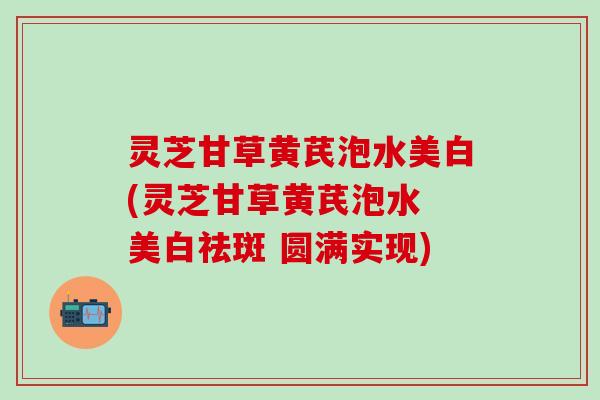 灵芝甘草黄芪泡水美白(灵芝甘草黄芪泡水 美白祛斑 圆满实现)