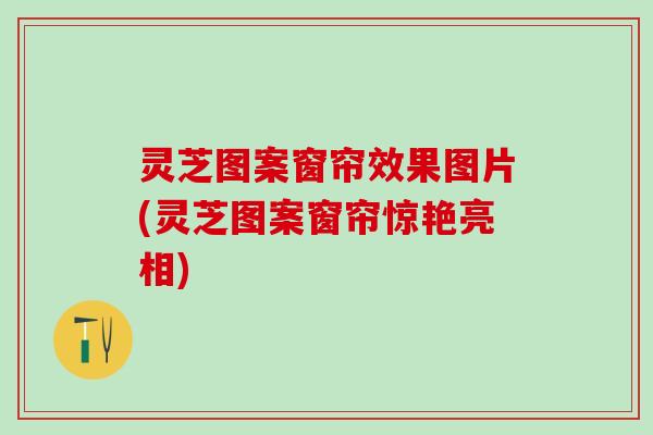 灵芝图案窗帘效果图片(灵芝图案窗帘惊艳亮相)