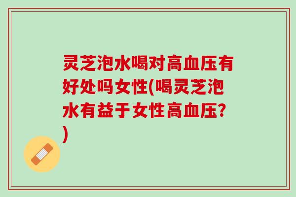 灵芝泡水喝对高血压有好处吗女性(喝灵芝泡水有益于女性高血压？)