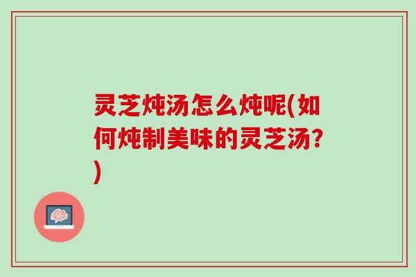 灵芝炖汤怎么炖呢(如何炖制美味的灵芝汤?) 灵芝炖汤怎么炖呢(如何炖制美味的灵芝汤?)