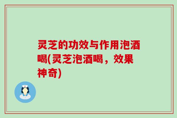 灵芝的功效与作用泡酒喝(灵芝泡酒喝，效果神奇)