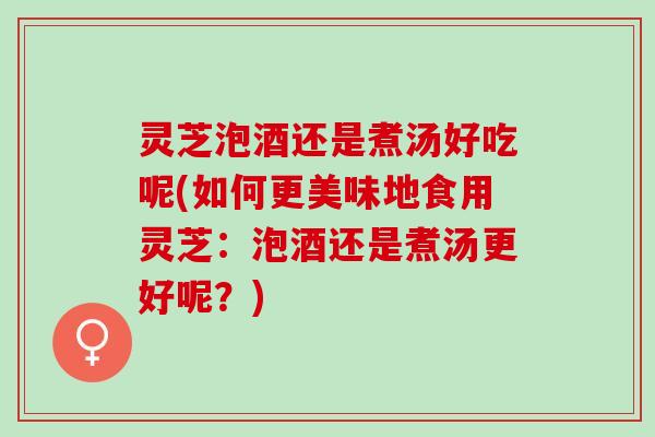 灵芝泡酒还是煮汤好吃呢(如何更美味地食用灵芝：泡酒还是煮汤更好呢？)