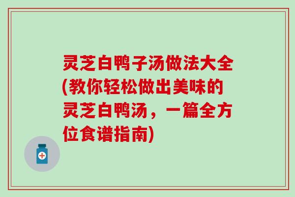 灵芝白鸭子汤做法大全(教你轻松做出美味的灵芝白鸭汤，一篇全方位食谱指南)