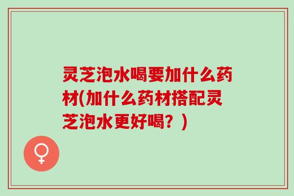 灵芝泡水喝要加什么药材(加什么药材搭配灵芝泡水更好喝？)