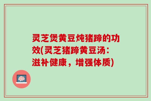 灵芝煲黄豆炖猪蹄的功效(灵芝猪蹄黄豆汤：滋补健康，增强体质)