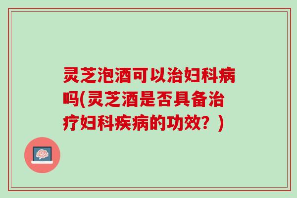 灵芝泡酒可以治妇科病吗(灵芝酒是否具备治疗妇科疾病的功效？)
