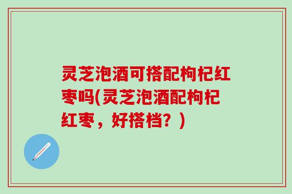 灵芝泡酒可搭配枸杞红枣吗(灵芝泡酒配枸杞红枣，好搭档？)