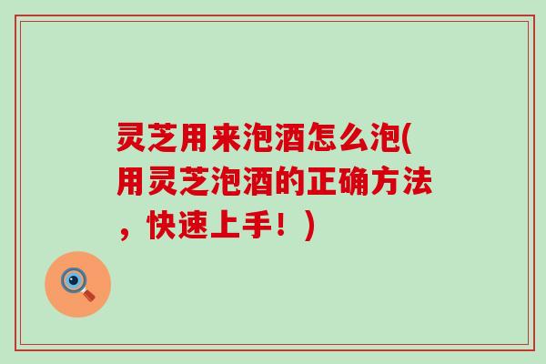 灵芝用来泡酒怎么泡(用灵芝泡酒的正确方法，快速上手！)