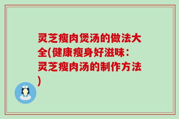 灵芝瘦肉煲汤的做法大全(健康瘦身好滋味：灵芝瘦肉汤的制作方法)