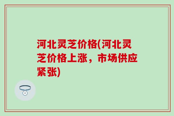 河北灵芝价格(河北灵芝价格上涨，市场供应紧张)